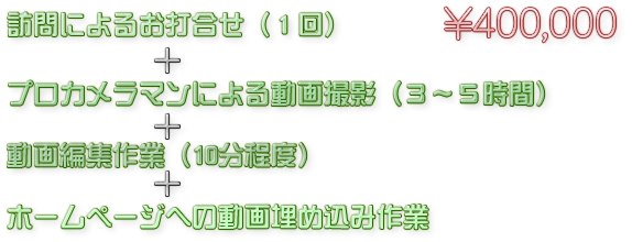 訪問によるお打合せ(1回)+プロカメラマンによる動画撮影(3~5時間)+動画編集作業(10分程度)+ホームページへの動画埋め込み作業 400,000円